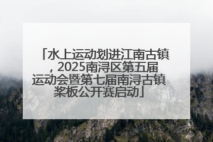 水上运动划进江南古镇，2025南浔区第五届运动会暨第七届南浔古镇桨板公开赛启动