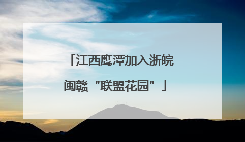 江西鹰潭加入浙皖闽赣“联盟花园”