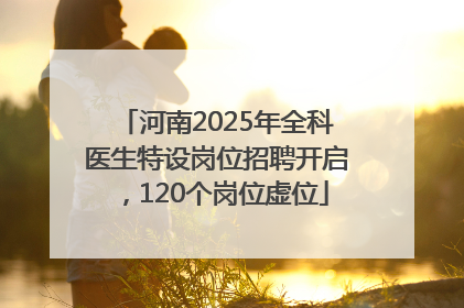 河南2025年全科医生特设岗位招聘开启，120个岗位虚位