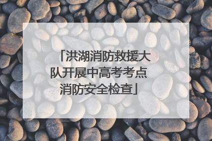 洪湖消防救援大队开展中高考考点消防安全检查