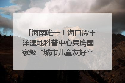 海南唯一！海口潭丰洋湿地科普中心荣膺国家级“城市儿童友好空间建设园区”称号