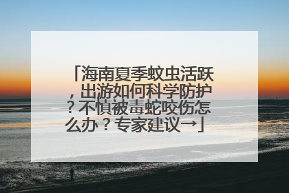 海南夏季蚊虫活跃，出游如何科学防护？不慎被毒蛇咬伤怎么办？专家建议→