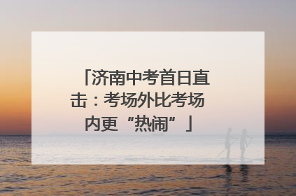 济南中考首日直击：考场外比考场内更“热闹”