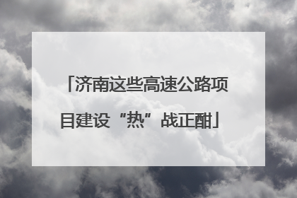 济南这些高速公路项目建设“热”战正酣