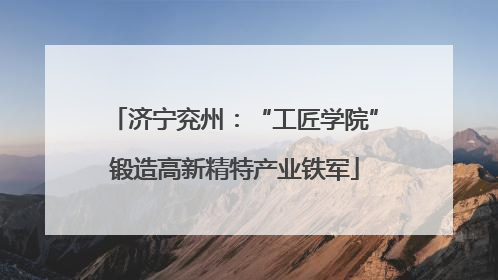 济宁兖州：“工匠学院”锻造高新精特产业铁军