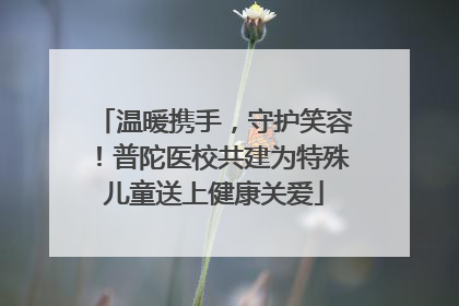 温暖携手，守护笑容！普陀医校共建为特殊儿童送上健康关爱