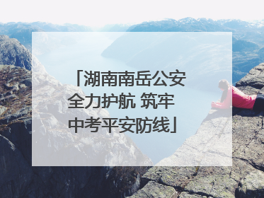 湖南南岳公安全力护航 筑牢中考平安防线