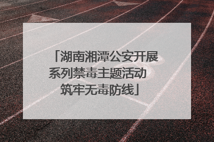 湖南湘潭公安开展系列禁毒主题活动 筑牢无毒防线