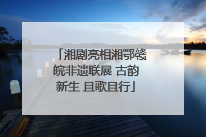 湘剧亮相湘鄂赣皖非遗联展 古韵新生 且歌且行