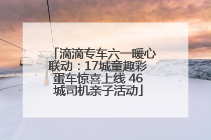 滴滴专车六一暖心联动：17城童趣彩蛋车惊喜上线 46城司机亲子活动