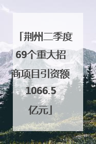 荆州二季度69个重大招商项目引资额1066.5亿元
