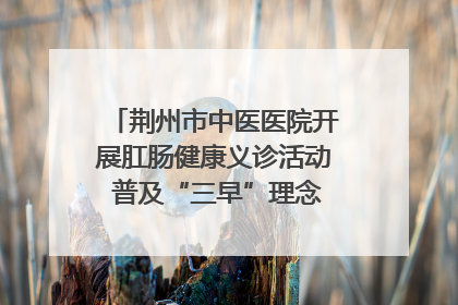 荆州市中医医院开展肛肠健康义诊活动 普及“三早”理念 传递健康生活