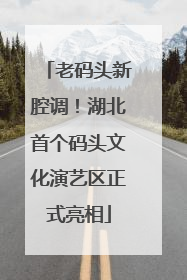 老码头新腔调！湖北首个码头文化演艺区正式亮相