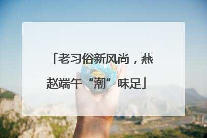 老习俗新风尚，燕赵端午“潮”味足