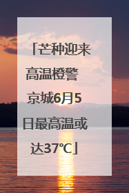 芒种迎来高温橙警 京城6月5日最高温或达37℃