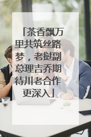 茶香飘万里共筑丝路梦，老挝副总理吉乔期待川老合作更深入