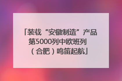 装载“安徽制造”产品 第5000列中欧班列（合肥）鸣笛起航