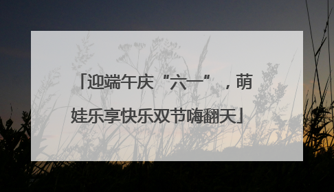 迎端午庆“六一”，萌娃乐享快乐双节嗨翻天