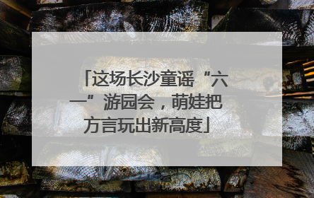 这场长沙童谣“六一”游园会，萌娃把方言玩出新高度