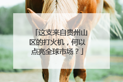这支来自贵州山区的打火机，何以点亮全球市场？