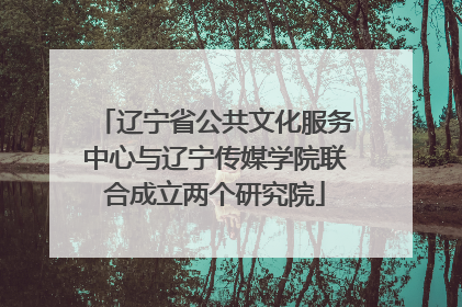 辽宁省公共文化服务中心与辽宁传媒学院联合成立两个研究院