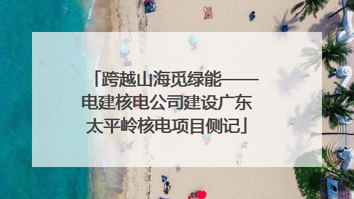 跨越山海觅绿能——电建核电公司建设广东太平岭核电项目侧记