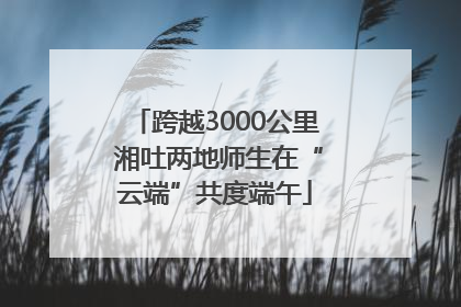 跨越3000公里 湘吐两地师生在“云端”共度端午