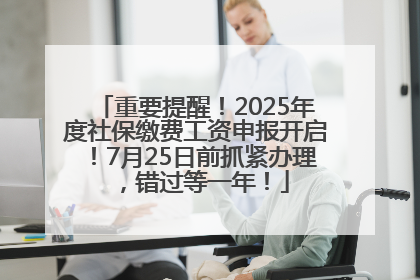 重要提醒！2025年度社保缴费工资申报开启！7月25日前抓紧办理，错过等一年！
