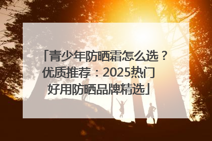 青少年防晒霜怎么选？优质推荐：2025热门好用防晒品牌精选