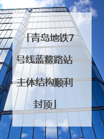 青岛地铁7号线蓝鳌路站主体结构顺利封顶
