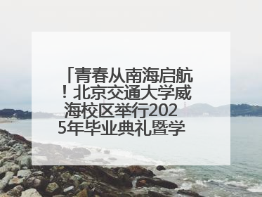 青春从南海启航！北京交通大学威海校区举行2025年毕业典礼暨学位授予仪式