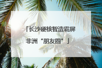 长沙硬核智造霸屏非洲“朋友圈”