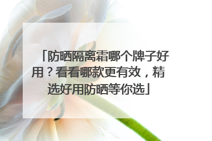 防晒隔离霜哪个牌子好用？看看哪款更有效，精选好用防晒等你选