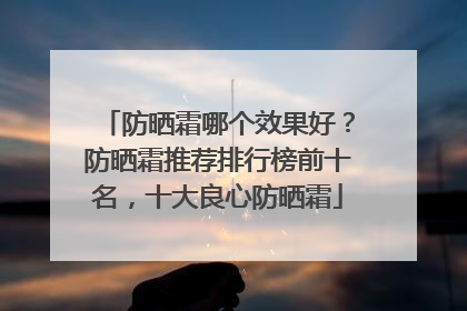 防晒霜哪个效果好？防晒霜推荐排行榜前十名，十大良心防晒霜