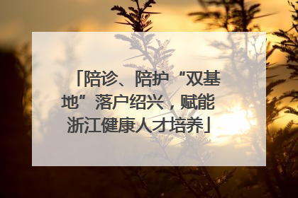 陪诊、陪护“双基地”落户绍兴，赋能浙江健康人才培养