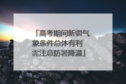 高考期间新疆气象条件总体有利 需注意防暑降温