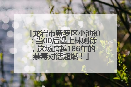 龙岩市新罗区小池镇：当00后遇上林则徐，这场跨越186年的禁毒对话超燃！