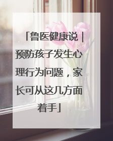 鲁医健康说｜预防孩子发生心理行为问题，家长可从这几方面着手
