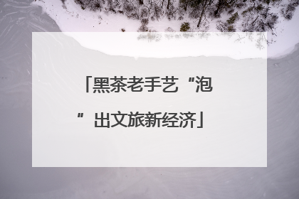 黑茶老手艺“泡”出文旅新经济
