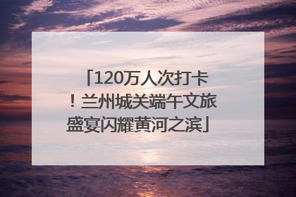 120万人次打卡！兰州城关端午文旅盛宴闪耀黄河之滨