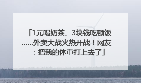 1元喝奶茶、3块钱吃顿饭……外卖大战火热开战！网友：把我的体重打上去了