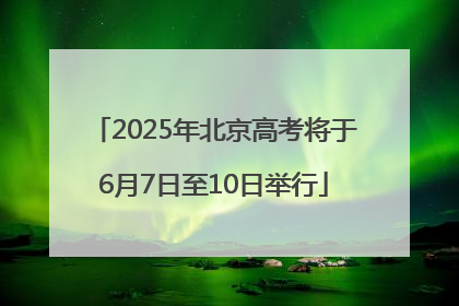 2025年北京高考将于6月7日至10日举行