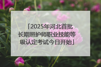 2025年河北首批长期照护师职业技能等级认定考试今日开始