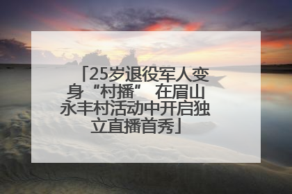 25岁退役军人变身“村播” 在眉山永丰村活动中开启独立直播首秀