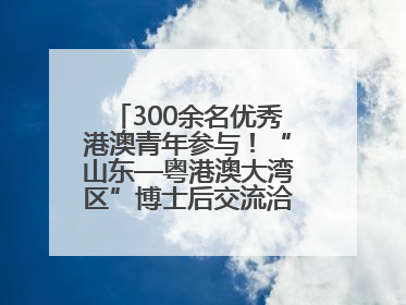 300余名优秀港澳青年参与！“山东—粤港澳大湾区”博士后交流洽谈活动成功举办