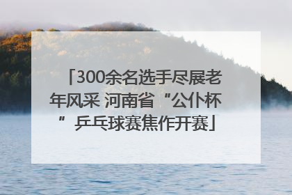 300余名选手尽展老年风采 河南省“公仆杯”乒乓球赛焦作开赛