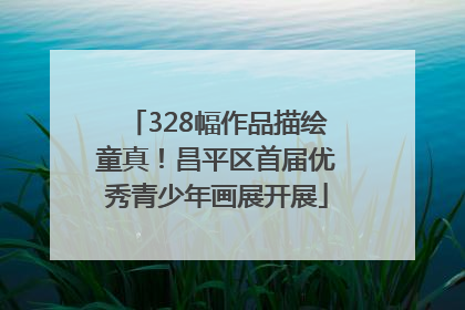 328幅作品描绘童真！昌平区首届优秀青少年画展开展