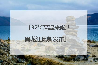 32℃高温来啦！黑龙江最新发布