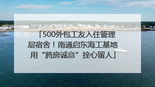 500外包工友入住管理层宿舍！南通启东海工基地用“腾房诚意”拴心留人