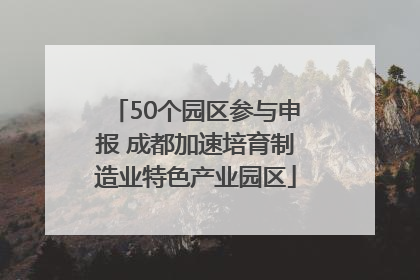 50个园区参与申报 成都加速培育制造业特色产业园区